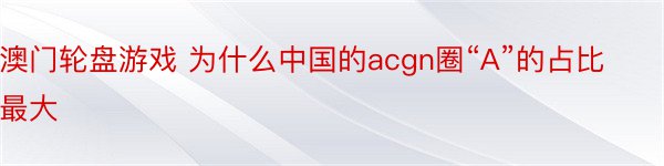 澳门轮盘游戏 为什么中国的acgn圈“A”的占比最大