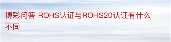 博彩问答 ROHS认证与ROHS20认证有什么不同