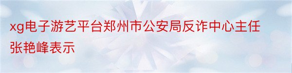 xg电子游艺平台郑州市公安局反诈中心主任张艳峰表示