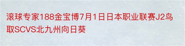 滚球专家188金宝博7月1日日本职业联赛J2鸟取SCVS北九州向日葵