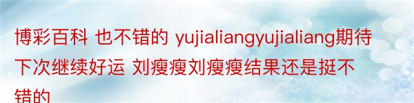博彩百科 也不错的 yujialiangyujialiang期待下次继续好运 刘瘦瘦刘瘦瘦结果还是挺不错的